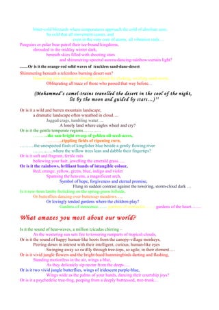 bitter-cold blizzards where temperatures approach the cold of absolute zero,
So cold that all movement ceases, and
even in the very core of atoms, all vibration ends….
Penguins or polar bear patrol their ice-bound kingdoms,
shrouded in the midday winter dark,
beneath skies filled with shooting stars
and shimmering-spectral aurora-dancing-rainbow-curtain light?
……Or is it the orange-red solid waves of trackless sand-dune-desert
Shimmering beneath a relentless burning desert sun?
Dissolving into mirage or abruptly eclipsed by choking, swirling sand-storm,
Obliterating all trace of those who passed that way before. .
(Mohammed’s camel-trains travelled the desert in the cool of the night,
lit by the moon and guided by stars…) 11
Or is it a wild and barren mountain landscape,
a dramatic landscape often wreathed in cloud….
Jagged crags, tumbling water….
A lonely land where eagles wheel and cry?
Or is it the gentle temperate regions…………
……….the sun-bright sweep of golden oil-seed-acres,
………..rippling fields of ripening corn,
……….the unexpected flash of kingfisher blue beside a gently flowing river
…………..where the willow trees lean and dabble their fingertips?
Or is it soft and fragrant, fertile rain
bedewing your hair, jewelling the emerald grass…..
Or is it the rainbows, brilliant bands of intangible colour,
Red, orange, yellow, green, blue, indigo and violet
Spanning the heavens, a magnificent arch,
Symbol of hope, forgiveness and eternal promise,
Flung in sudden contrast against the towering, storm-cloud dark …
Is it new-born lambs frolicking on the spring-green hillside,
Or butterflies dancing over buttercup meadows…..
Or lovingly tended gardens where the children play?
Gardens of innocence…… gardens of memories……. gardens of the heart…….
What amazes you most about our world?
Is it the sound of heat-waves, a million tzicadas chirring –
As the westering sun sets fire to towering ramparts of tropical-clouds,
Or is it the sound of happy human-like hoots from the canopy-village monkeys,
Peering down in interest with their intelligent, curious, human-like eyes
Swinging away so swiftly through tree-tops, so agile, in their element….
Or is it vivid jungle flowers and the bright-hued hummingbirds darting and flashing,
Standing motionless in the air, wings a blur,
As they delicately sip nectar from the deeps….
Or is it two vivid jungle butterflies, wings of iridescent purple-blue,
Wings wide as the palms of your hands, dancing their courtship joys?
Or is it a psychedelic tree-frog, peeping from a deeply buttressed, tree-trunk…
 