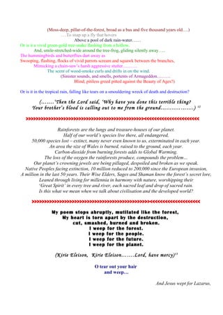 (Moss-deep, pillar-of-the-forest, broad as a bus and five thousand years old….)
….To snap up a fly that hovers
Above a pool of dark rain-water……
Or is it a vivid green-gold tree-snake flashing from a hollow,
And, smile-stretched-wide around the tree-frog, gliding silently away…..
The hummingbirds and butterflies dart away as
Swooping, flashing, flocks of vivid parrots scream and squawk between the branches,
Mimicking a chain-saw’s harsh aggressive stutter……….
The scent of wood-smoke curls and drifts in on the wind.
(Sinister sounds, and smells, portents of Armageddon………
Blind, pitiless greed pitted against the Beauty of Ages?)
Or is it in the tropical rain, falling like tears on a smouldering wreck of death and destruction?
(…….‘Then the Lord said, ‘Why have you done this terrible thing?
Your brother’s blood is calling out to me from the ground……..……….) 12
>>>>>>>>>>>>>>>>>>>>>>>>>>>>>>>>>>>>>>>>>>>>>>><<<<<<<<<<<<<<<<<<<<<<
Rainforests are the lungs and treasure-houses of our planet.
Half of our world’s species live there, all endangered,
50,000 species lost – extinct, many never even known to us, exterminated in each year.
An area the size of Wales is burned, raised to the ground, each year.
Carbon-dioxide from burning forests adds to Global Warming.
The loss of the oxygen the rainforests produce, compounds the problem…
Our planet’s crowning jewels are being pillaged, despoiled and broken as we speak.
Native Peoples facing extinction, 10 million reduced to 200,000 since the European invasion,
A million in the last 50 years. Their Wise Elders, Sages and Shaman know the forest’s secret lore,
Leaned through living for millennia in harmony with nature, worshipping their
‘Great Spirit’ in every tree and river, each sacred leaf and drop of sacred rain.
Is this what we mean when we talk about civilisation and the developed world?
>>>>>>>>>>>>>>>>>>>>>>>>>>>>>>>>>>>>>>>>>>>>>>><<<<<<<<<<<<<<<<<<<<
My poem stops abruptly, mutilated like the forest,
My heart is torn apart by the destruction,
cut, smashed, burned and broken.
I weep for the forest.
I weep for the people.
I weep for the future.
I weep for the planet.
(Kirie Eleison, Kirie Eleison…….Lord, have mercy)13
O tear out your hair
and weep…
And Jesus wept for Lazarus,
 