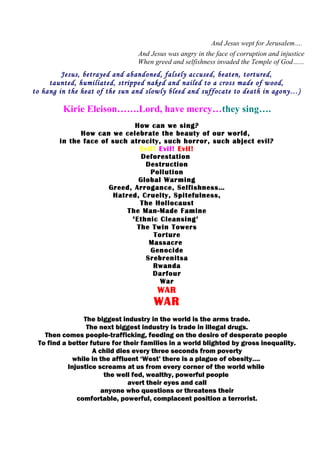 And Jesus wept for Jerusalem….
And Jesus was angry in the face of corruption and injustice
When greed and selfishness invaded the Temple of God…...
Jesus, betrayed and abandoned, falsely accused, beaten, tortured,
taunted, humiliated, stripped naked and nailed to a cross made of wood,
to hang in the heat of the sun and slowly bleed and suffocate to death in agony…)
Kirie Eleison…….Lord, have mercy…they sing….
How can we sing?
How can we celebrate the beauty of our world,
in the face of such atrocity, such horror, such abject evil?
Evil! Evil! Evil!
Deforestation
Destruction
Pollution
Global Warming
Greed, Arrogance, Selfishness…
Hatred, Cruelty, Spitefulness,
The Hollocaust
The Man-Made Famine
‘Ethnic Cleansing’
The Twin Towers
Torture
Massacre
Genocide
Srebrenitsa
Rwanda
Darfour
War
WAR
WAR
The biggest industry in the world is the arms trade.
The next biggest industry is trade in illegal drugs.
Then comes people-trafficking, feeding on the desire of desperate people
To find a better future for their families in a world blighted by gross inequality.
A child dies every three seconds from poverty
while in the affluent ‘West’ there is a plague of obesity….
Injustice screams at us from every corner of the world while
the well fed, wealthy, powerful people
avert their eyes and call
anyone who questions or threatens their
comfortable, powerful, complacent position a terrorist.
 