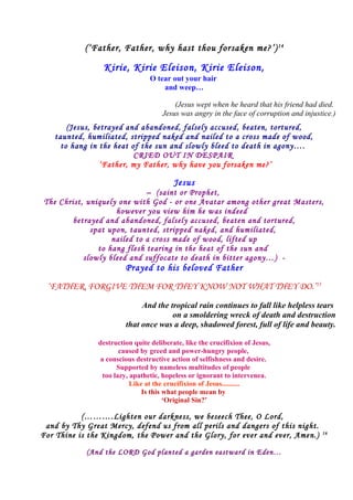 (‘Father, Father, why hast thou forsaken me?’)14
Kirie, Kirie Eleison, Kirie Eleison,
O tear out your hair
and weep…
(Jesus wept when he heard that his friend had died.
Jesus was angry in the face of corruption and injustice.)
(Jesus, betrayed and abandoned, falsely accused, beaten, tortured,
taunted, humiliated, stripped naked and nailed to a cross made of wood,
to hang in the heat of the sun and slowly bleed to death in agony….
CRIED OUT IN DESPAIR
‘Father, my Father, why have you forsaken me?’
Jesus
– (saint or Prophet,
The Christ, uniquely one with God - or one Avatar among other great Masters,
however you view him he was indeed
betrayed and abandoned, falsely accused, beaten and tortured,
spat upon, taunted, stripped naked, and humiliated,
nailed to a cross made of wood, lifted up
to hang flesh tearing in the heat of the sun and
slowly bleed and suffocate to death in bitter agony…) -
Prayed to his beloved Father
‘FATHER, FORGIVE THEM FOR THEY KNOW NOT WHAT THEY DO.’15
And the tropical rain continues to fall like helpless tears
on a smoldering wreck of death and destruction
that once was a deep, shadowed forest, full of life and beauty.
destruction quite deliberate, like the crucifixion of Jesus,
caused by greed and power-hungry people,
a conscious destructive action of selfishness and desire.
Supported by nameless multitudes of people
too lazy, apathetic, hopeless or ignorant to intervenea.
Like at the crucifixion of Jesus..........
Is this what people mean by
‘Original Sin?’
(……….Lighten our darkness, we beseech Thee, O Lord,
and by Thy Great Mercy, defend us from all perils and dangers of this night.
For Thine is the Kingdom, the Power and the Glory, for ever and ever, Amen.) 16
(And the LORD God planted a garden eastward in Eden…
 