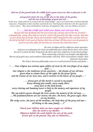 And out of the ground made the LORD God to grow every tree that is pleasant to the
sight,
and good for food; the tree of life also in the midst of the garden,
and the tree of knowledge of good and evil….
In the story, Adam and Eve do eat from the tree of knowledge – and so evil enters their world of child-like
innocence. Temptation is there and they eat from the tree. God had given them free will, the capacity for
evil as well as . They chose disobedience in the face of temptation. They were not children any more…
(……..And the LORD God called unto Adam, and said unto him,
… ‘Because thou hast hearkened unto the voice of thy wife, and hast eaten of the tree, of which I
commanded thee, saying, Thou shalt not eat of it: cursed is the ground for thy sake; in sorrow shalt thou
eat of it all the days of thy life; Thorns also and thistles shall it bring forth to thee; and thou shalt eat
the herb of the field; In the sweat of thy face shalt thou eat bread, till thou return unto the ground; for
out of it wast thou taken: for dust thou art, and unto dust shalt thou return.’
the story of Adam and Eve addresses many questions.
And gave an explanation for many uncomfortable facts about life for those early tribes,
forced to scratch out their living from the thorn and stone wilderness on the deserts fringe.
Their relationship with God was fraught with difficulties.
But not all peoples have such troubled relationships with God. Their environment is kinder, their
God more benevolent.
The Native American philosophy arose in a world of natural beauty and plenty….
(‘……Your religion was written upon tablets of stone by the iron finger of an angry
God…..
Our religion is the traditions of our ancestors -- the dreams of our old men,
given them in solemn hours of the night by the Great Spirit;
and the visions of our wise ones, and is written in the hearts of our people….’
……Every part of this Earth is sacred to my people.
Every shining pine needle, every sandy shore,
every mist in the dark woods,
every clearing and humming insect is holy in the memory and experience of my
people.
The sap which courses through the trees carries the memory of the red man……
….The perfumed flowers are our sisters; the deer, the horse, the great eagle, these
are my brothers.
The rocky crests, the juices of the meadows, the body-heat of the pony and man –
all belong to the same family…. )19
(Teach your children what we have taught our children,
that the earth is our Mother.
Whatever befalls the earth befalls the sons of the earth.
If men spit on the ground, they spit on themselves…
 