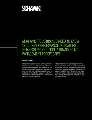 What ambitious brands need to knoW
about key performance indicators
(kpis) for production: a brand point
management perspective.
ExEcutivE Summary

in the production phase of branded materials, errors and     but of course, that’s what kpis are supposed to do for
inefficiencies always have root causes; key performance      almost any process in almost any kind of industry. Where
indicators (commonly known as kpis) help you locate and      the production of branded materials is concerned, the key
identify those causes and give you the facts you need to     questions are, “What are the right kpis and how can you
correct them. kpis foster collaborative analysis among the   implement and act on them?” surprisingly, many brand
brand owner and all production supply-chain partners to      owners aren’t as clear on the answers as they should be.
promote efficient and effective processes – and to improve   they’re missing a huge opportunity. this paper will help
and innovate on them continuously.                           provide those answers.
 