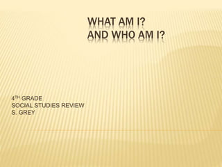 WHAT AM I? 
AND WHO AM I? 
4TH GRADE 
SOCIAL STUDIES REVIEW 
S. GREY 
 