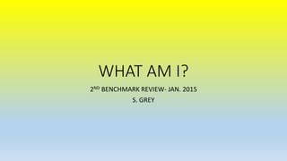 WHAT AM I?
2ND BENCHMARK REVIEW- JAN. 2015
S. GREY
 