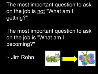 The most important question to ask
on the job is not "What am I
getting?"

The most important question to ask
on the job is "What am I
becoming?"

~ Jim Rohn
 