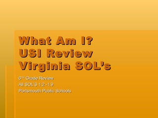 W hat Am I?
USI Review
Vir ginia SOL’s
6TH Grade Review
All SOL’S 1.2 -1.9
Portsmouth Public Schools
 