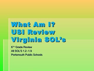 What Am I?What Am I?
USI ReviewUSI Review
Virginia SOL’sVirginia SOL’s
66THTH
Grade ReviewGrade Review
All SOL’S 1.2 -1.9All SOL’S 1.2 -1.9
Portsmouth Public SchoolsPortsmouth Public Schools
 
