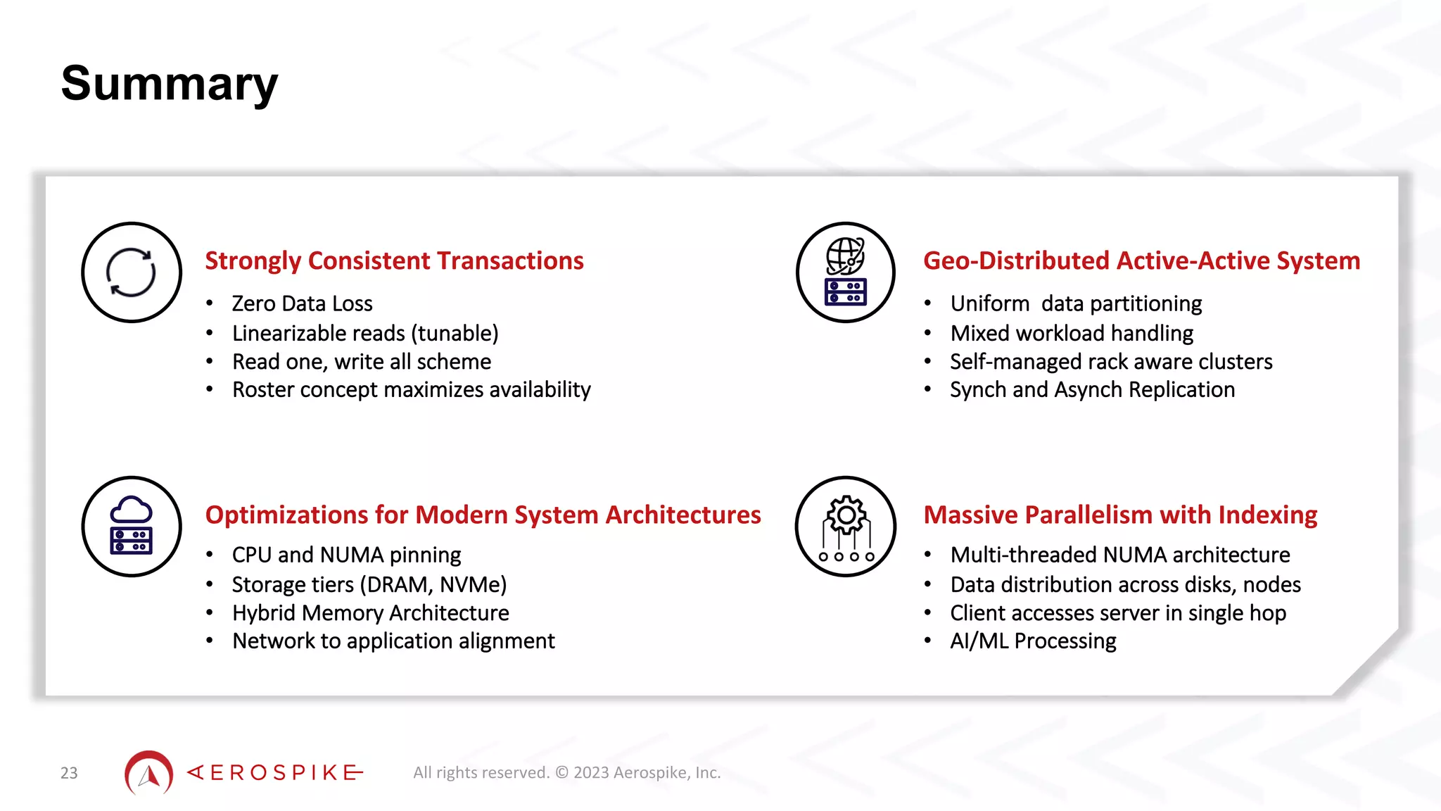 All rights reserved. © 2023 Aerospike, Inc.
Summary
23
Optimizations for Modern System Architectures
• CPU and NUMA pinning
• Storage tiers (DRAM, NVMe)
• Hybrid Memory Architecture
• Network to application alignment
Massive Parallelism with Indexing
• Multi-threaded NUMA architecture
• Data distribution across disks, nodes
• Client accesses server in single hop
• AI/ML Processing
Strongly Consistent Transactions
• Zero Data Loss
• Linearizable reads (tunable)
• Read one, write all scheme
• Roster concept maximizes availability
Geo-Distributed Active-Active System
• Uniform data partitioning
• Mixed workload handling
• Self-managed rack aware clusters
• Synch and Asynch Replication
 