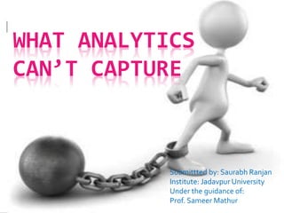 WHAT ANALYTICS
CAN’T CAPTURE
Submittted by: Saurabh Ranjan
Institute: Jadavpur University
Under the guidance of:
Prof. Sameer Mathur
 
