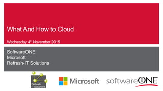 What And How to Cloud
Wednesday 4th November 2015
SoftwareONE
Microsoft
Refresh-IT Solutions
 