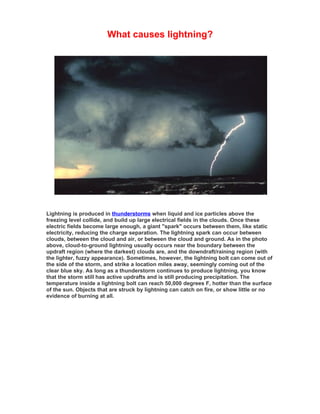 What causes lightning?




Lightning is produced in thunderstorms when liquid and ice particles above the
freezing level collide, and build up large electrical fields in the clouds. Once these
electric fields become large enough, a giant "spark" occurs between them, like static
electricity, reducing the charge separation. The lightning spark can occur between
clouds, between the cloud and air, or between the cloud and ground. As in the photo
above, cloud-to-ground lightning usually occurs near the boundary between the
updraft region (where the darkest) clouds are, and the downdraft/raining region (with
the lighter, fuzzy appearance). Sometimes, however, the lightning bolt can come out of
the side of the storm, and strike a location miles away, seemingly coming out of the
clear blue sky. As long as a thunderstorm continues to produce lightning, you know
that the storm still has active updrafts and is still producing precipitation. The
temperature inside a lightning bolt can reach 50,000 degrees F, hotter than the surface
of the sun. Objects that are struck by lightning can catch on fire, or show little or no
evidence of burning at all.
 