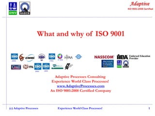 What and why of ISO 9001

Adaptive Processes Consulting
Experience World Class Processes!
www.AdaptiveProcesses.com
An ISO 9001:2008 Certified Company

(c) Adaptive Processes

Experience World Class Processes!

1

 