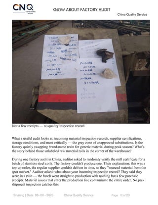 KNOW ABOUT FACTORY AUDIT
China Quality Service
Sharing | Date: 08- 08 - 2026 China Quality Service Page 10 of 20
Just a few receipts — no quality inspection record.
What a useful audit looks at: incoming material inspection records, supplier certifications,
storage conditions, and most critically — the gray zone of unapproved substitutions. Is the
factory quietly swapping brand-name resin for generic material during peak season? What's
the story behind those unlabeled raw material rolls in the corner of the warehouse?
During one factory audit in China, auditor asked to randomly verify the mill certificate for a
batch of stainless steel coils. The factory couldn't produce one. Their explanation: this was a
top-up order, the regular supplier couldn't deliver in time, so they "sourced material from the
spot market." Auditor asked: what about your incoming inspection record? They said they
were in a rush — the batch went straight to production with nothing but a few purchase
receipts. Material issues that enter the production line contaminate the entire order. No pre-
shipment inspection catches this.
 
