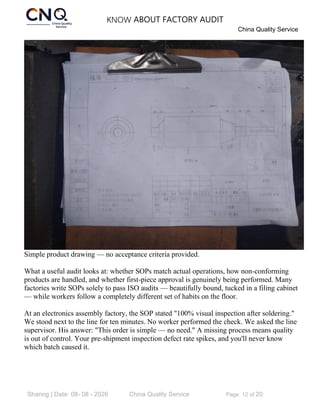 KNOW ABOUT FACTORY AUDIT
China Quality Service
Sharing | Date: 08- 08 - 2026 China Quality Service Page 12 of 20
Simple product drawing — no acceptance criteria provided.
What a useful audit looks at: whether SOPs match actual operations, how non-conforming
products are handled, and whether first-piece approval is genuinely being performed. Many
factories write SOPs solely to pass ISO audits — beautifully bound, tucked in a filing cabinet
— while workers follow a completely different set of habits on the floor.
At an electronics assembly factory, the SOP stated "100% visual inspection after soldering."
We stood next to the line for ten minutes. No worker performed the check. We asked the line
supervisor. His answer: "This order is simple — no need." A missing process means quality
is out of control. Your pre-shipment inspection defect rate spikes, and you'll never know
which batch caused it.
 