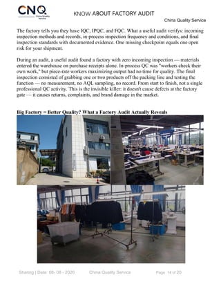 KNOW ABOUT FACTORY AUDIT
China Quality Service
Sharing | Date: 08- 08 - 2026 China Quality Service Page 14 of 20
The factory tells you they have IQC, IPQC, and FQC. What a useful audit verifys: incoming
inspection methods and records, in-process inspection frequency and conditions, and final
inspection standards with documented evidence. One missing checkpoint equals one open
risk for your shipment.
During an audit, a useful audit found a factory with zero incoming inspection — materials
entered the warehouse on purchase receipts alone. In-process QC was "workers check their
own work," but piece-rate workers maximizing output had no time for quality. The final
inspection consisted of grabbing one or two products off the packing line and testing the
function — no measurement, no AQL sampling, no record. From start to finish, not a single
professional QC activity. This is the invisible killer: it doesn't cause defects at the factory
gate — it causes returns, complaints, and brand damage in the market.
Big Factory = Better Quality? What a Factory Audit Actually Reveals
 