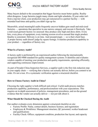 KNOW ABOUT FACTORY AUDIT
China Quality Service
Sharing | Date: 08- 08 - 2026 China Quality Service Page 15 of 20
Many buyers default to the assumption that bigger factories mean better quality. Reality
often disagrees. Large factories juggle many clients and tight schedules. If your order isn't
from a top-tier client, your production may get outsourced to a partner facility — with
extended lead times and quality you didn't sign up for.
Meanwhile, actual meaningful audits frequently uncover hidden-gem small and mid-sized
factories — operations that specialize in one narrow category and execute it flawlessly. Take
a mid-sized garment factory we assessed: they produce only high-end dress shirts. Every
hire, every piece of equipment, every training session revolves around that single product.
Quality is consistent. Delivery is on time. And unsurprisingly — so is their client base.
A proper factory audit doesn't judge by square footage. It matches production capability to
your product — regardless of factory size.
What Is a Factory Audit?
A factory audit is performed by an experienced auditor following the internationally
recognized ISO 9000 standard for quality management systems. It identifies and evaluates
vendors capable of meeting your production and quality requirements, operating efficiently,
and supporting continuous improvement.
As part of broader China Inspection Services, a supplier audit is the first risk-reduction step
in your supply chain — verifying that a factory can actually deliver, before you commit to an
order. It's not a tour. It's a systematic verification against a structured checklist.
How to Choose Factory Audit in China?
Choosing the right supplier is both difficult and critical. Useful audit process matches
production capability, performance, and professionalism with your expectations. This
requires an in-depth assessment of policies, management procedures, and on-the-ground
evidence that the vendor can actually deliver — not just talk about it.
What Should Be Checked During the Audit
Our auditor evaluates every dimension against a structured checklist on site:
• Factory Profile: Name, contact details, business licenses, and registration
• Employees & Workforce: Management structure, QC personnel, worker headcount
and qualifications
• Facility Check: Offices, equipment condition, production line layout, and capacity
 