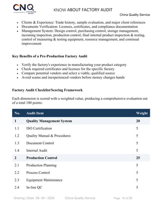 KNOW ABOUT FACTORY AUDIT
China Quality Service
Sharing | Date: 08- 08 - 2026 China Quality Service Page 16 of 20
• Clients & Experience: Trade history, sample evaluation, and major client references
• Documents Verification: Licenses, certificates, and compliance documentation
• Management System: Design control, purchasing control, storage management,
incoming inspection, production control, final internal product inspection & testing,
control of measuring & testing equipment, resource management, and continual
improvement
Key Benefits of a Pre-Production Factory Audit
• Verify the factory's experience in manufacturing your product category
• Check required certificates and licenses for the specific factory
• Compare potential vendors and select a viable, qualified source
• Avoid scams and inexperienced vendors before money changes hands
Factory Audit Checklist/Scoring Framework
Each dimension is scored with a weighted value, producing a comprehensive evaluation out
of a total 100 points:
No. Audit Item Weight
1 Quality Management System 20
1.1 ISO Certification 5
1.2 Quality Manual & Procedures 5
1.3 Document Control 5
1.4 Internal Audit 5
2 Production Control 25
2.1 Production Planning 5
2.2 Process Control 5
2.3 Equipment Maintenance 5
2.4 In-line QC 5
 
