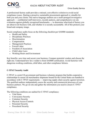 KNOW ABOUT FACTORY AUDIT
China Quality Service
Sharing | Date: 08- 08 - 2026 China Quality Service Page 19 of 20
A professional factory audit provides a rational, cost-effective solution to avoid social
compliance issues. Starting a proactive sustainable procurement approach is valuable for
both you and your clients. Our native-language auditors use a multi-pronged investigative
approach — confidential staff interviews, records analysis, and comprehensive on-site
evaluation against globally recognized benchmarks — to determine what kind of factory you
are about to do business with, and whether it is socially accountable. All of this protects your
brand and company image.
Social compliance audits focus on the following checklist per SA8000 standards:
• Health and Safety
• Disciplinary Practices
• Discrimination
• Compensation
• Management Practices
• Forced Labor
• Freedom of Association
• Child Labor Laws
• Working Hours and Environment
Key benefits: save time and secure your business. Compare potential vendors and choose the
right one. Understand how far a vendor is from SA8000 certification. Avoid factories with
dangerous working conditions, child labor, and other compliance failures.
C-TPAT Security Audit
C-TPAT is a joint US government and business voluntary program that builds cooperative
relationships to ensure all merchandise shipments bound for the United States are handled in
accordance with C-TPAT requirements — improving supply chain security against terrorism.
The qualified auditors independently assess the security and commercial processes of your
business partners. We go on-site and gather the information you need to ensure C-TPAT
compliance.
The following conditions are audited for C-TPAT compliance:
• Vital Items
• Conveyance Security
• Container Security
• Physical Access Controls
• Personnel Security
• Procedural Security
 