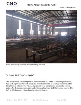 KNOW ABOUT FACTORY AUDIT
China Quality Service
Sharing | Date: 08- 08 - 2026 China Quality Service Page 2 of 20
What we actually found on the floor during the audit.
"A Strong R&D Team" — Really?
The factory sends you an impressive photo of their R&D center — modern glass facade,
high-tech logo wall. We walk inside and find what amounts to a storage room with a few
basic tools on a bench. The "testing equipment" is an aging tensile tester and a vernier
caliper. No design development records. No sampling logs. No BOM version control. This
isn't an R&D center — it's a photo backdrop for buyers.
 