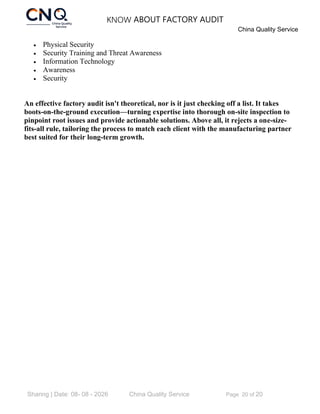 KNOW ABOUT FACTORY AUDIT
China Quality Service
Sharing | Date: 08- 08 - 2026 China Quality Service Page 20 of 20
• Physical Security
• Security Training and Threat Awareness
• Information Technology
• Awareness
• Security
An effective factory audit isn't theoretical, nor is it just checking off a list. It takes
boots-on-the-ground execution—turning expertise into thorough on-site inspection to
pinpoint root issues and provide actionable solutions. Above all, it rejects a one-size-
fits-all rule, tailoring the process to match each client with the manufacturing partner
best suited for their long-term growth.
 