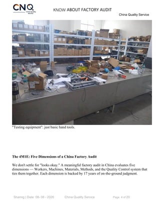 KNOW ABOUT FACTORY AUDIT
China Quality Service
Sharing | Date: 08- 08 - 2026 China Quality Service Page 4 of 20
"Testing equipment": just basic hand tools.
The 4M1E: Five Dimensions of a China Factory Audit
We don't settle for "looks okay." A meaningful factory audit in China evaluates five
dimensions — Workers, Machines, Materials, Methods, and the Quality Control system that
ties them together. Each dimension is backed by 17 years of on-the-ground judgment.
 