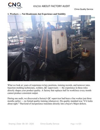 KNOW ABOUT FACTORY AUDIT
China Quality Service
Sharing | Date: 08- 08 - 2026 China Quality Service Page 5 of 20
1. Workers — Not Headcount, but Experience and Stability
What we look at: years of experience in key positions, training records, and turnover rates.
Injection molding technicians, welders, QC supervisors — the experience in these roles
directly shapes your product quality. A factory that replaces half its workforce every month
cannot produce consistent output.
During one audit, we discovered a factory's QC supervisor had been a line worker just three
months earlier — no formal quality training whatsoever. His quality standard was "if it looks
about right." That kind of inexperience translates directly into a buyer's Major defects.
 