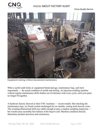 KNOW ABOUT FACTORY AUDIT
China Quality Service
Sharing | Date: 08- 08 - 2026 China Quality Service Page 8 of 20
Equipment running without documented maintenance.
What a useful audit looks at: equipment brand and age, maintenance logs, and most
importantly — the actual condition of molds and tooling. An injection molding machine
without regular maintenance drifts further out of tolerance with every cycle, until your parts
no longer fit together.
A hardware factory showed us their CNC machines — recent models. But checking the
maintenance logs, we found coolant unchanged for six months, cutting tools heavily worn.
The resulting dimensional drift was subtle enough to pass a random sampling inspection —
but would cause assembly-line failures at the buyer's end. Machine condition directly
determines product precision and consistency.
 