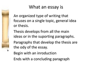 What an essay is
An organized type of writing that
focuses on a single topic, general idea
or thesis.
Thesis develops from all the main
ideas or in the suporting paragraphs.
Paragraphs that develop the thesis are
the ody of the essay.
Begin with an inroduction
Ends with a concluding paragraph
 