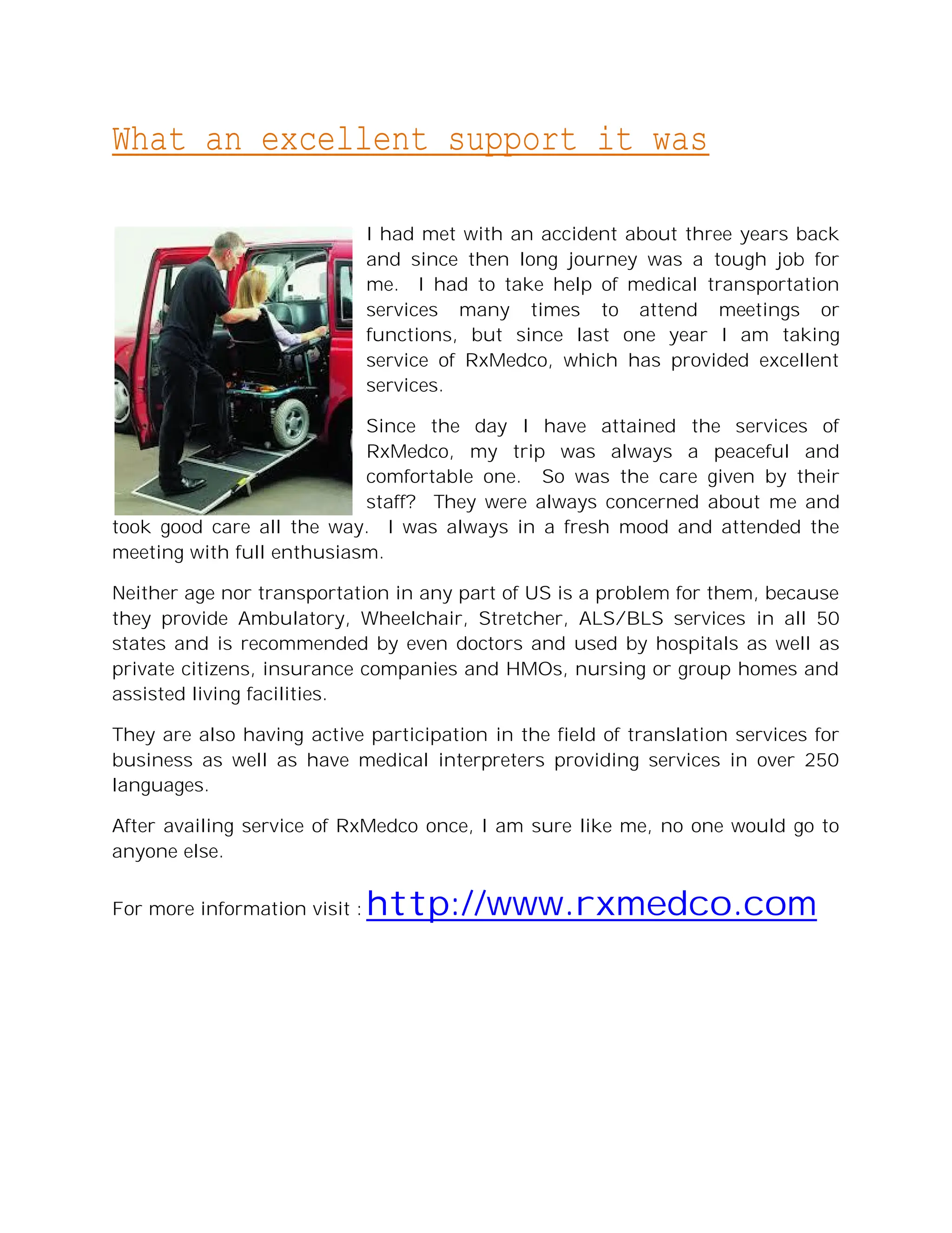 What an excellent support it was

                               I had met with an accident about three years back
                               and since then long journey was a tough job for
                               me. I had to take help of medical transportation
                               services many times to attend meetings or
                               functions, but since last one year I am taking
                               service of RxMedco, which has provided excellent
                               services.

                           Since the day I have attained the services of
                           RxMedco, my trip was always a peaceful and
                           comfortable one. So was the care given by their
                           staff? They were always concerned about me and
took good care all the way. I was always in a fresh mood and attended the
meeting with full enthusiasm.

Neither age nor transportation in any part of US is a problem for them, because
they provide Ambulatory, Wheelchair, Stretcher, ALS/BLS services in all 50
states and is recommended by even doctors and used by hospitals as well as
private citizens, insurance companies and HMOs, nursing or group homes and
assisted living facilities.

They are also having active participation in the field of translation services for
business as well as have medical interpreters providing services in over 250
languages.

After availing service of RxMedco once, I am sure like me, no one would go to
anyone else.


For more information visit :   http://www.rxmedco.com
 