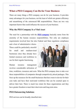 Kruse PEO Services                                                                      Call: (800) 258-1036



What a PEO Company Can Do for Your Business
There are many things a PEO company can do for your business. It provides
many advantages for your business, not the least of which are greater efficiency
and streamlining of the outsourced HR responsibilities. These are two very
important factors that could influence the success of your business.

Why the PEO Company Is a Vital Asset

The need for a partnership with the PEO company basically stems from the
enormity of the human resource responsibilities. Not only are employee
requirements involved here but also Federal and State regulation compliance
and a host of administrative chores.
These could be particularly stressful
for       small          and         medium-sized
businesses since they already have
limited resources and workforce to
use for their regular functioning.

Human             resource             management
involves considerable utilization of
time, workforce, resources and costs. What the PEO company does is take over
these responsibilities of companies through competitively priced packages. This
frees up the resources for the small businesses that have more to devote for their
core tasks and have their motivated workforce that can be counted upon to
deliver their best. There is much less strain for these organizations and they
have greater freedom to meet their short term and long term aims.

PEO Outsourcing Solutions

PEO services can be broadly classified into:



                                                                          PEO Company
 