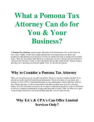 What a Pomona Tax
Attorney Can do for
You & Your
Business?
A Pomona Tax Attorney operates quite efficiently for the betterment of his or her clients. In
fact, today`s highly volatile and complicated business environment does not allows any
productive individual person or business to waste too much of the time in sorting out tax related
issues. Thus, the only option with which we, as taxpayers can move ahead is the involvement of
a Pomona Tax Attorney. Today, we have decided to discuss this matter briefly. Pomona being a
growing city is attracting investments rapidly. Now, we already have plenty
Why to Consider a Pomona Tax Attorney
There are several reasons we can put forward here. However, to keep it simple and short let us
provide you with some brief and relevant information. The involvement of a tax lawyer and
attorney or even a CPA is something that helps you in maintaining a solid compliance with tax
laws. Being taxpayers, we all are answerable to the IRS and other state level tax collecting
bodies. It is also a fact that our tax laws are too hard to understand and the tax code we are bound
to follow is comprised on hundreds of pages and thousands of words. Thus, we believe it is quite
a logical thing to put your case before the IRS under the cover of such a lawyer.
Why EA`s & CPA`s Can Offer Limited
Services Only?
 