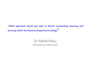 “What approach would you take to deliver outstanding teaching and
learning within the Business Department College”
Dr Yakub Aliyu,
PhD(Wales), MBA(Lond.)
 