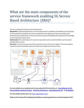 What are the main components of the
service framework enabling 5G Service
Based Architecture (SBA)?
The main componentsof the service frameworkare:
Registration:Implementedbasedonaservice registrywhichisadatabase of available (currently active)
servicesandtheirreachability.Servicesare registeredinthe registryonce theyare activated,and
deactivatedonderegistration.A service consumercanquerythisdatabase (the registry) tofindavailable
servicesandhowto accessthem.
Authorization:The authorizationof aservice isrequiredinordertocontrol whetheraservice canbe
calledbyotherservices.
Discovery: A service consumerqueriesforaspecificservice inthe service registry.The serviceregistry
respondstoseveral available servicesandsharestheiraddressestothe consumer.
For more detailson our products and services,please feel free tovisitus at: CloudSoftware for 5G,
5G CloudNative Software Provider, EnterPrise 5G Wireless, CloudSoftware for 5G & 5G Software.
For more details,please visitus at: https://5gsoftware.com/
What are the keybenefitsofadopting CloudNative computingarchitecture and technologiesfor5G?
 
