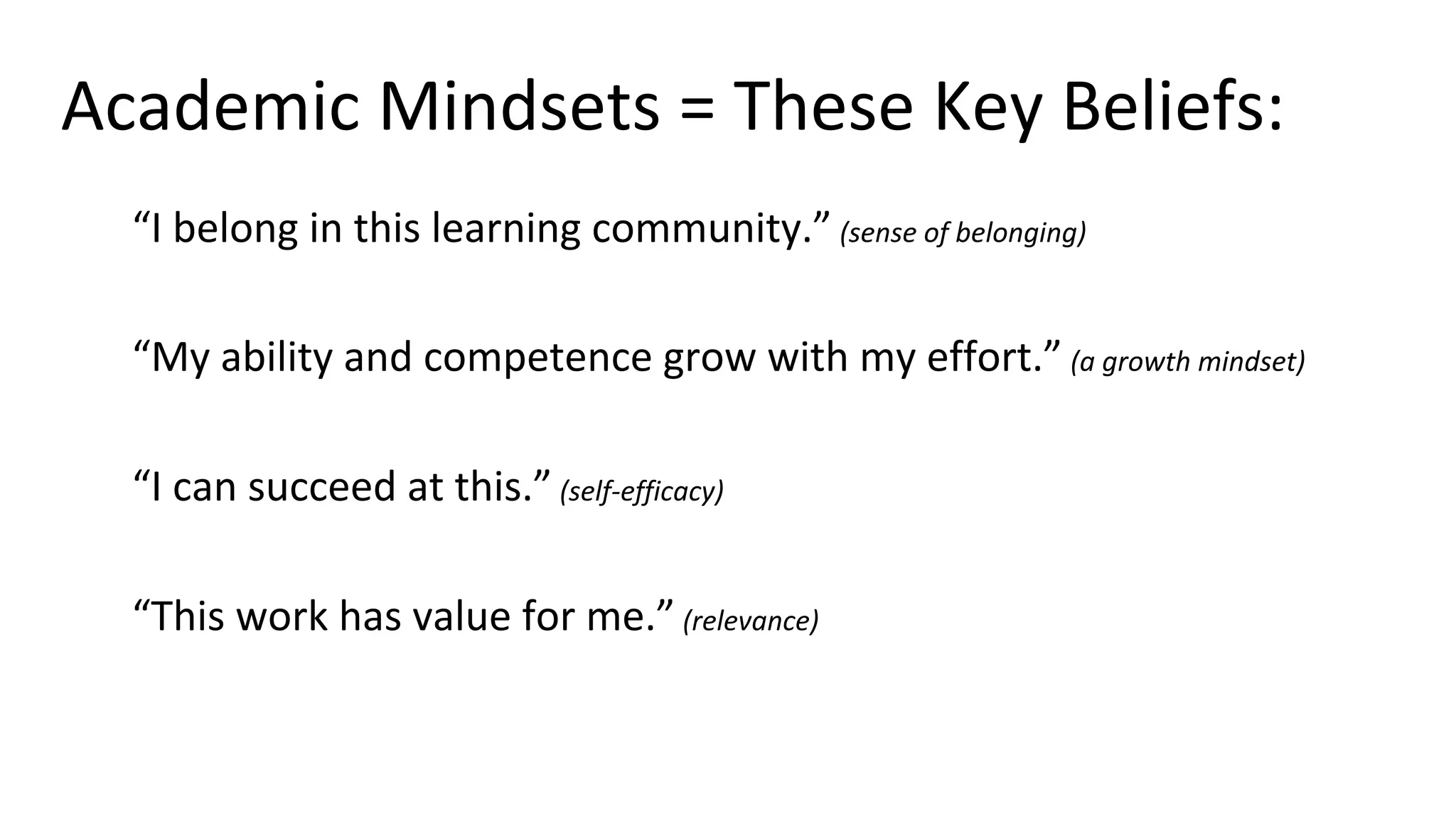 Academic Mindsets = These Key Beliefs:
“I belong in this learning community.” (sense of belonging)
“My ability and competence grow with my effort.” (a growth mindset)
“I can succeed at this.” (self-efficacy)
“This work has value for me.” (relevance)