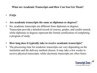 What are Academic Transcripts and How Can You Get Them?
• FAQs
• Are academic transcripts the same as diplomas or degrees?
• No, academic transcripts are different from diplomas or degrees.
Transcripts provide a detailed record of courses, grades, and credits earned,
while diplomas or degrees represent the formal certification of completing
a program of study.
• How long does it typically take to receive academic transcripts?
• The processing time for academic transcripts can vary depending on the
institution and the delivery method chosen. It may take a few weeks to
receive physical transcripts, while electronic transcripts are often faster.
 