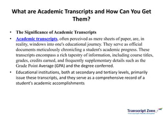 What are Academic Transcripts and How Can You Get
Them?
• The Significance of Academic Transcripts
• Academic transcripts, often perceived as mere sheets of paper, are, in
reality, windows into one's educational journey. They serve as official
documents meticulously chronicling a student's academic progress. These
transcripts encompass a rich tapestry of information, including course titles,
grades, credits earned, and frequently supplementary details such as the
Grade Point Average (GPA) and the degree conferred.
• Educational institutions, both at secondary and tertiary levels, primarily
issue these transcripts, and they serve as a comprehensive record of a
student's academic accomplishments
 