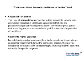 What are Academic Transcripts and How Can You Get Them?
• Credential Verification
• The value of academic transcripts lies in their capacity to validate one's
educational background. Employers, academic institutions, and
professional organizations frequently request these transcripts as part of
their screening processes to ascertain the qualifications and competencies
of candidates.
Gateway to Higher Education
• For individuals aspiring to advance their studies, academic transcripts are
an essential requirement during the admissions process. They provide
educational institutions with valuable insights into an applicant's academic
suitability for specific programs.
 