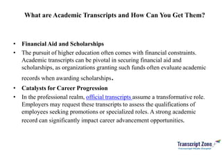 What are Academic Transcripts and How Can You Get Them?
• Financial Aid and Scholarships
• The pursuit of higher education often comes with financial constraints.
Academic transcripts can be pivotal in securing financial aid and
scholarships, as organizations granting such funds often evaluate academic
records when awarding scholarships.
• Catalysts for Career Progression
• In the professional realm, official transcripts assume a transformative role.
Employers may request these transcripts to assess the qualifications of
employees seeking promotions or specialized roles. A strong academic
record can significantly impact career advancement opportunities.
 