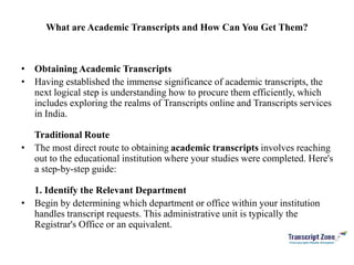 What are Academic Transcripts and How Can You Get Them?
• Obtaining Academic Transcripts
• Having established the immense significance of academic transcripts, the
next logical step is understanding how to procure them efficiently, which
includes exploring the realms of Transcripts online and Transcripts services
in India.
Traditional Route
• The most direct route to obtaining academic transcripts involves reaching
out to the educational institution where your studies were completed. Here's
a step-by-step guide:
1. Identify the Relevant Department
• Begin by determining which department or office within your institution
handles transcript requests. This administrative unit is typically the
Registrar's Office or an equivalent.
 