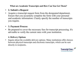 What are Academic Transcripts and How Can You Get Them?
• 2. Submit a Request
• Acquire a transcript request form from the designated department.
Ensure that you accurately complete the form with your personal
and academic information. Clearly specify the number of transcripts
you require.
• 3. Payment Process
• Be prepared to cover the necessary fees for transcript processing. It's
advisable to verify the current rates with your institution.
4. Delivery Options
• Inquire about the available delivery options. Many institutions offer choices
between physical transcripts and electronic transcripts, which can be sent
directly to recipients.
 