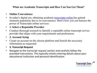 What are Academic Transcripts and How Can You Get Them?
• Online Convenience
• In today's digital era, obtaining academic transcripts online has gained
immense popularity due to its convenience. Here's how you can harness the
power of Transcripts online services:
• 1. Select a Reputable Provider
• Conduct thorough research to identify a reputable online transcript service
provider that aligns with your requirements and preferences.
• 2. Account Setup
• Create an account on the chosen platform and furnish the necessary
information as requested.
• 3. Transcript Request
• Navigate to the transcript request section and carefully follow the
provided instructions. This typically entails entering details about your
educational institution and personal identification.
 