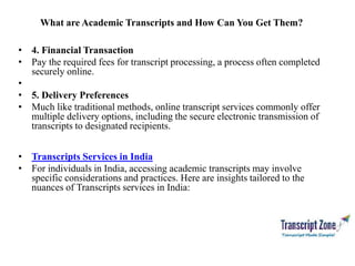 What are Academic Transcripts and How Can You Get Them?
• 4. Financial Transaction
• Pay the required fees for transcript processing, a process often completed
securely online.
•
• 5. Delivery Preferences
• Much like traditional methods, online transcript services commonly offer
multiple delivery options, including the secure electronic transmission of
transcripts to designated recipients.
• Transcripts Services in India
• For individuals in India, accessing academic transcripts may involve
specific considerations and practices. Here are insights tailored to the
nuances of Transcripts services in India:
 