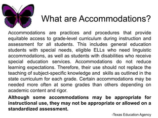 What are Accommodations? Accommodations are practices and procedures that provide equitable access to grade-level curriculum during instruction and assessment for all students. This includes general education students with special needs, eligible ELLs who need linguistic accommodations, as well as students with disabilities who receive special education services. Accommodations do not reduce learning expectations. Therefore, their use should not replace the teaching of subject-specific knowledge and  skills as outlined in the state curriculum for each grade. Certain accommodations may be needed more often at some grades than others depending on academic content and rigor. Although some accommodations may be appropriate for instructional use, they may not be appropriate or allowed on a standardized assessment. -Texas Education Agency 