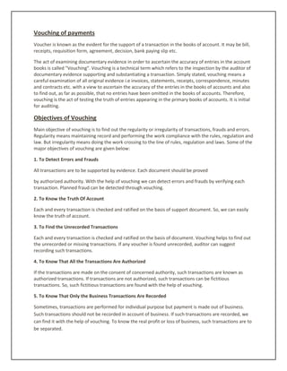 Vouching of payments
Voucher is known as the evident for the support of a transaction in the books of account. It may be bill,
receipts, requisition form, agreement, decision, bank paying slip etc.
The act of examining documentary evidence in order to ascertain the accuracy of entries in the account
books is called "Vouching". Vouching is a technical term which refers to the inspection by the auditor of
documentary evidence supporting and substantiating a transaction. Simply stated, vouching means a
careful examination of all original evidence i.e invoices, statements, receipts, correspondence, minutes
and contracts etc. with a view to ascertain the accuracy of the entries in the books of accounts and also
to find out, as far as possible, that no entries have been omitted in the books of accounts. Therefore,
vouching is the act of testing the truth of entries appearing in the primary books of accounts. It is initial
for auditing.
Objectives of Vouching
Main objective of vouching is to find out the regularity or irregularity of transactions, frauds and errors.
Regularity means maintaining record and performing the work compliance with the rules, regulation and
law. But irregularity means doing the work crossing to the line of rules, regulation and laws. Some of the
major objectives of vouching are given below:
1. To Detect Errors and Frauds
All transactions are to be supported by evidence. Each document should be proved
by authorized authority. With the help of vouching we can detect errors and frauds by verifying each
transaction. Planned fraud can be detected through vouching.
2. To Know the Truth Of Account
Each and every transaction is checked and ratified on the basis of support document. So, we can easily
know the truth of account.
3. To Find the Unrecorded Transactions
Each and every transaction is checked and ratified on the basis of document. Vouching helps to find out
the unrecorded or missing transactions. If any voucher is found unrecorded, auditor can suggest
recording such transactions.
4. To Know That All the Transactions Are Authorized
If the transactions are made on the consent of concerned authority, such transactions are known as
authorized transactions. If transactions are not authorized, such transactions can be fictitious
transactions. So, such fictitious transactions are found with the help of vouching.
5. To Know That Only the Business Transactions Are Recorded
Sometimes, transactions are performed for individual purpose but payment is made out of business.
Such transactions should not be recorded in account of business. If such transactions are recorded, we
can find it with the help of vouching. To know the real profit or loss of business, such transactions are to
be separated.
 