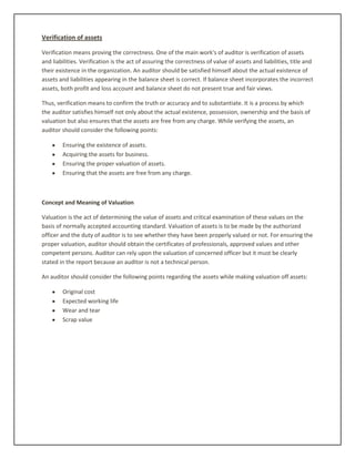 Verification of assets
Verification means proving the correctness. One of the main work's of auditor is verification of assets
and liabilities. Verification is the act of assuring the correctness of value of assets and liabilities, title and
their existence in the organization. An auditor should be satisfied himself about the actual existence of
assets and liabilities appearing in the balance sheet is correct. If balance sheet incorporates the incorrect
assets, both profit and loss account and balance sheet do not present true and fair views.
Thus, verification means to confirm the truth or accuracy and to substantiate. It is a process by which
the auditor satisfies himself not only about the actual existence, possession, ownership and the basis of
valuation but also ensures that the assets are free from any charge. While verifying the assets, an
auditor should consider the following points:
Ensuring the existence of assets.
Acquiring the assets for business.
Ensuring the proper valuation of assets.
Ensuring that the assets are free from any charge.
Concept and Meaning of Valuation
Valuation is the act of determining the value of assets and critical examination of these values on the
basis of normally accepted accounting standard. Valuation of assets is to be made by the authorized
officer and the duty of auditor is to see whether they have been properly valued or not. For ensuring the
proper valuation, auditor should obtain the certificates of professionals, approved values and other
competent persons. Auditor can rely upon the valuation of concerned officer but it must be clearly
stated in the report because an auditor is not a technical person.
An auditor should consider the following points regarding the assets while making valuation off assets:
Original cost
Expected working life
Wear and tear
Scrap value
 
