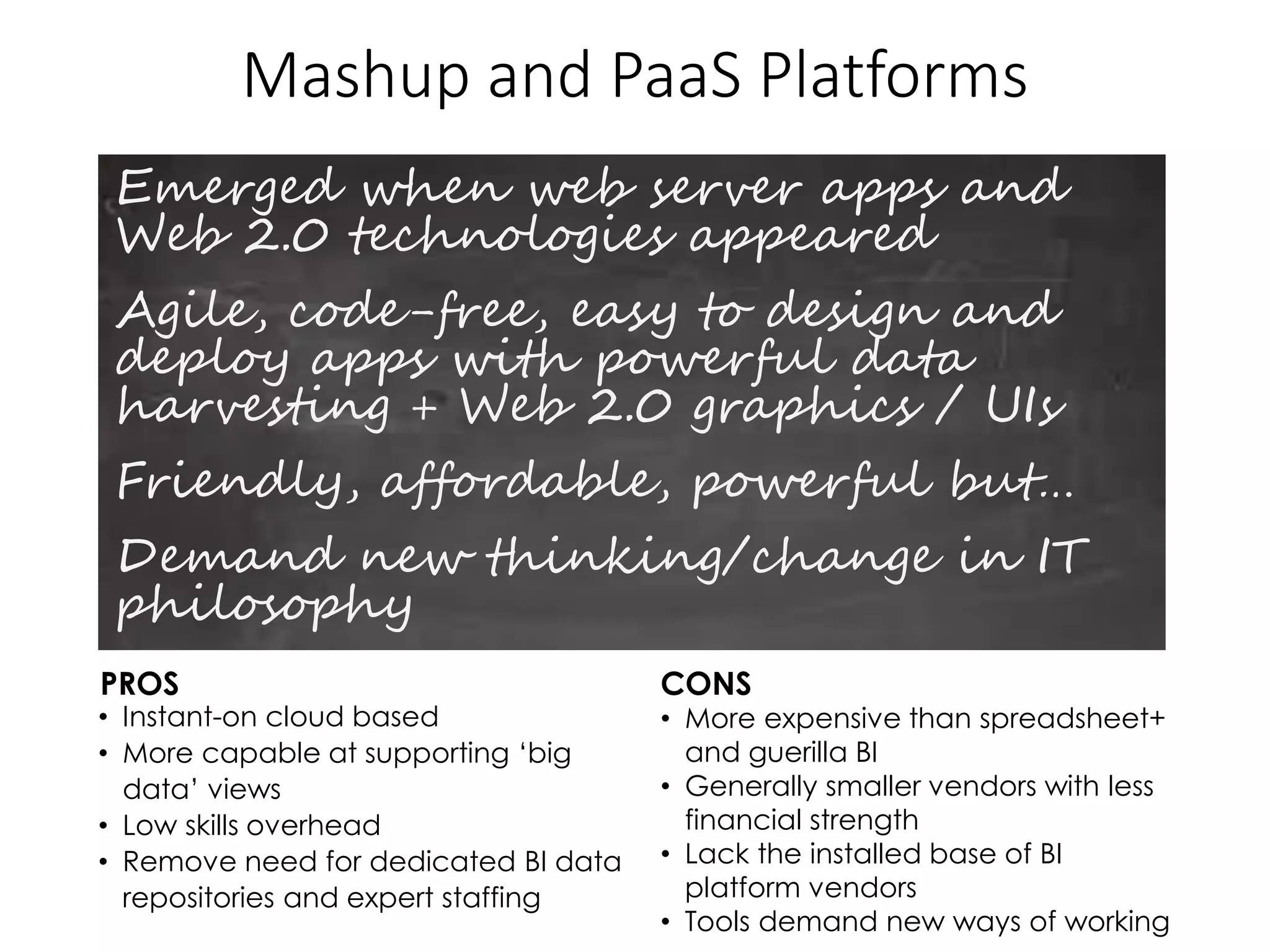 Mashup and PaaS Platforms
Emerged when web server apps and
Web 2.0 technologies appeared
Agile, code-free, easy to design and
deploy apps with powerful data
harvesting + Web 2.0 graphics / UIs
Friendly, affordable, powerful but…
Demand new thinking/change in IT
philosophy
PROS CONS
• Instant-on cloud based
• More capable at supporting ‘big
data’ views
• Low skills overhead
• Remove need for dedicated BI data
repositories and expert staffing
• More expensive than spreadsheet+
and guerilla BI
• Generally smaller vendors with less
financial strength
• Lack the installed base of BI
platform vendors
• Tools demand new ways of working
 