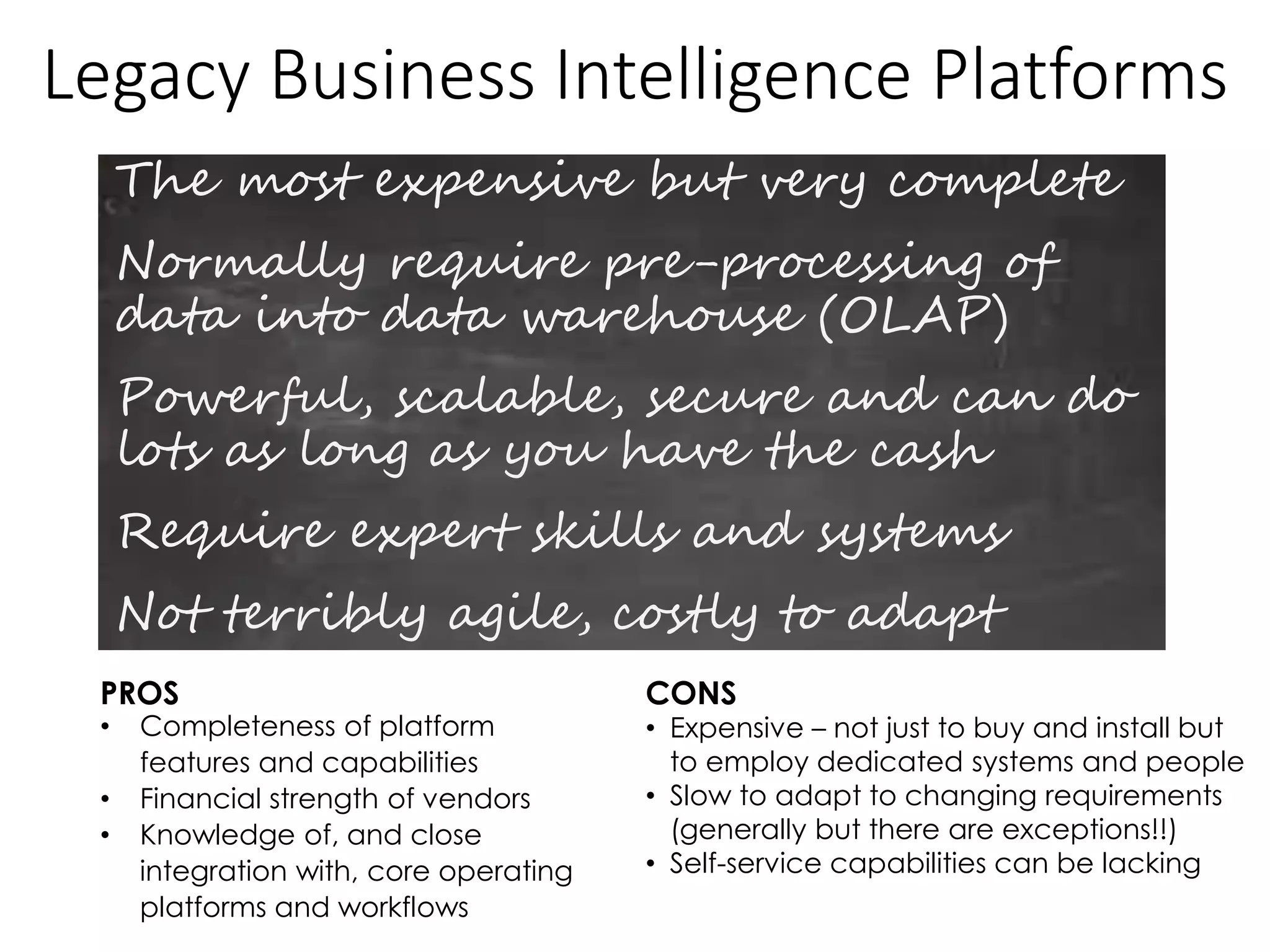 Legacy Business Intelligence Platforms
The most expensive but very complete
Normally require pre-processing of
data into data warehouse (OLAP)
Powerful, scalable, secure and can do
lots as long as you have the cash
Require expert skills and systems
Not terribly agile, costly to adapt
PROS CONS
• Completeness of platform
features and capabilities
• Financial strength of vendors
• Knowledge of, and close
integration with, core operating
platforms and workflows
• Expensive – not just to buy and install but
to employ dedicated systems and people
• Slow to adapt to changing requirements
(generally but there are exceptions!!)
• Self-service capabilities can be lacking
 