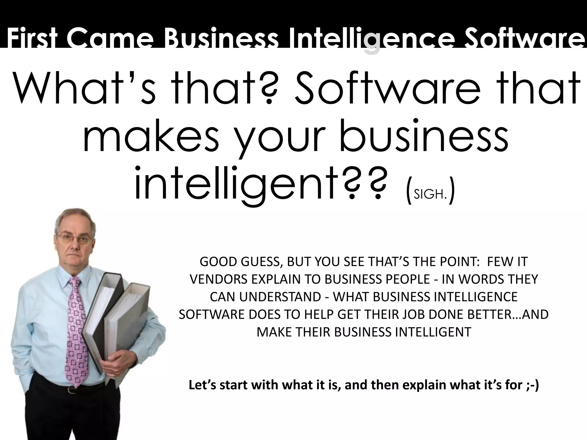 First Came Business Intelligence Software
What’s that? Software that
makes your business
intelligent?? (SIGH.)
GOOD GUESS, BUT YOU SEE THAT’S THE POINT: FEW IT
VENDORS EXPLAIN TO BUSINESS PEOPLE - IN WORDS THEY
CAN UNDERSTAND - WHAT BUSINESS INTELLIGENCE
SOFTWARE DOES TO HELP GET THEIR JOB DONE BETTER…AND
MAKE THEIR BUSINESS INTELLIGENT
Let’s start with what it is, and then explain what it’s for ;-)
 