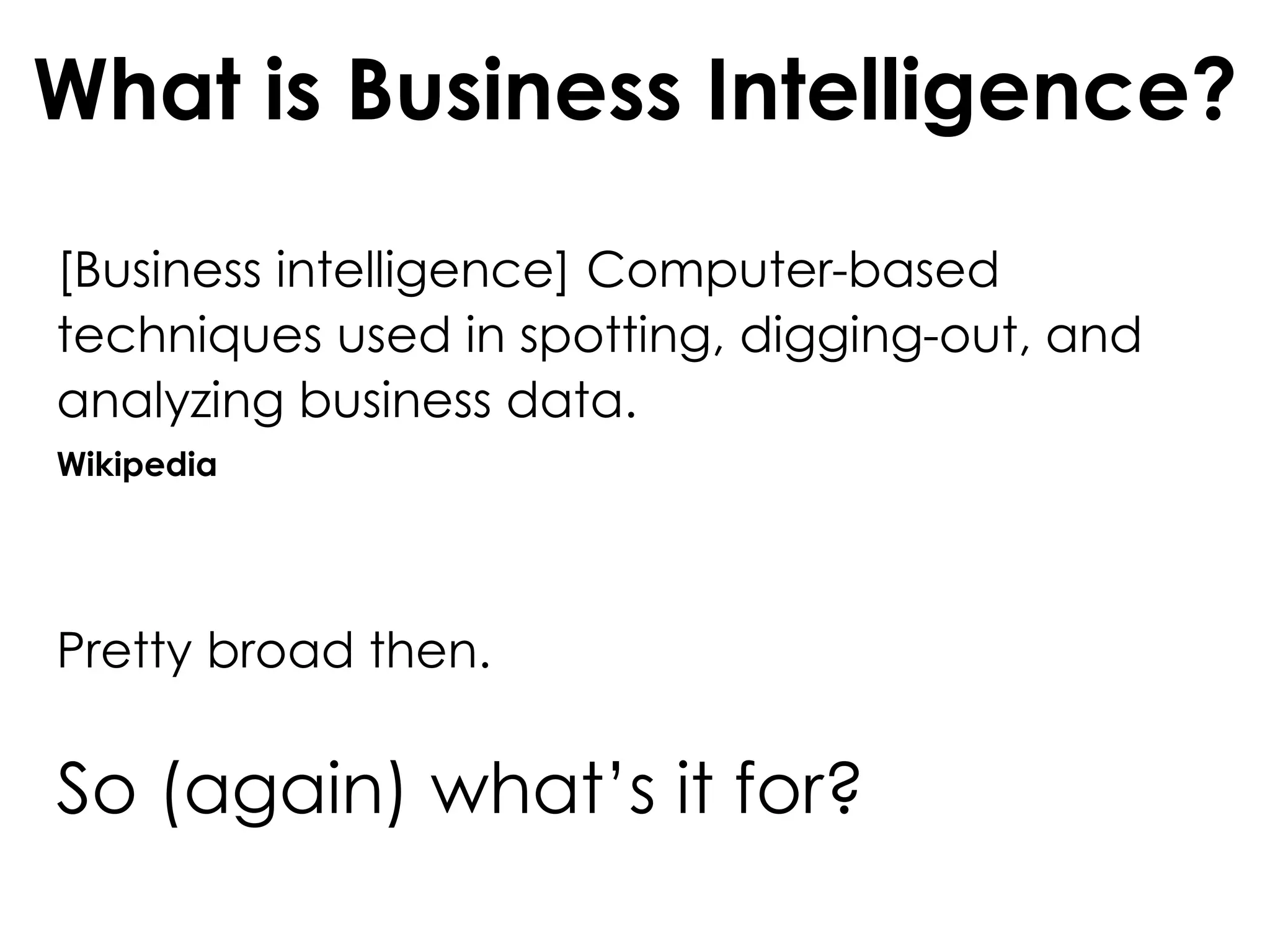 What is Business Intelligence?
[Business intelligence] Computer-based
techniques used in spotting, digging-out, and
analyzing business data.
Wikipedia
Pretty broad then.
So (again) what’s it for?
 