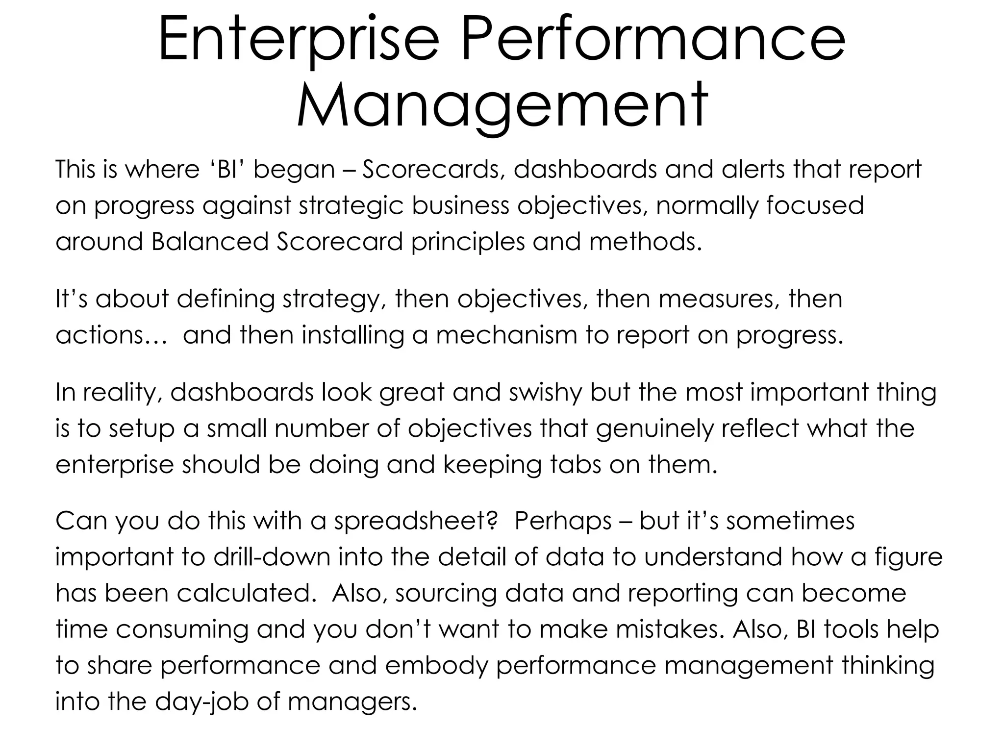 Enterprise Performance
Management
This is where ‘BI’ began – Scorecards, dashboards and alerts that report
on progress against strategic business objectives, normally focused
around Balanced Scorecard principles and methods.
It’s about defining strategy, then objectives, then measures, then
actions… and then installing a mechanism to report on progress.
In reality, dashboards look great and swishy but the most important thing
is to setup a small number of objectives that genuinely reflect what the
enterprise should be doing and keeping tabs on them.
Can you do this with a spreadsheet? Perhaps – but it’s sometimes
important to drill-down into the detail of data to understand how a figure
has been calculated. Also, sourcing data and reporting can become
time consuming and you don’t want to make mistakes. Also, BI tools help
to share performance and embody performance management thinking
into the day-job of managers.
 